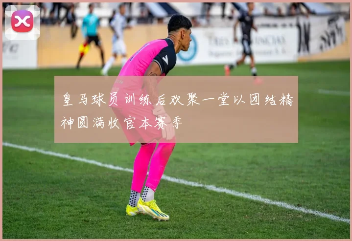 皇马球员训练后欢聚一堂以团结精神圆满收官本赛季