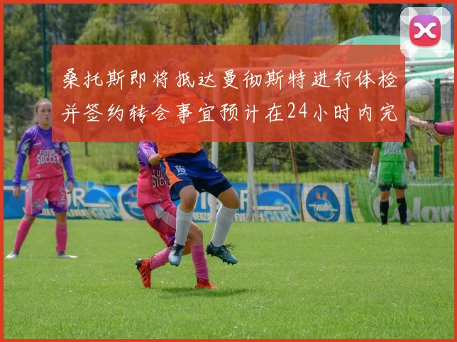 桑托斯即将抵达曼彻斯特进行体检并签约转会事宜预计在24小时内完成