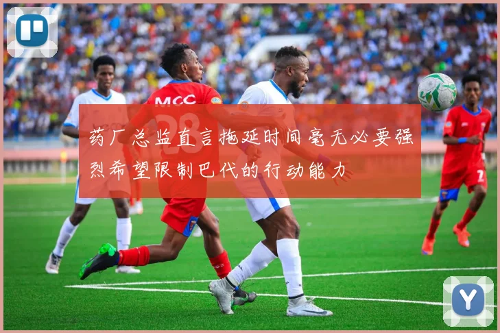 药厂总监直言拖延时间毫无必要强烈希望限制巴代的行动能力