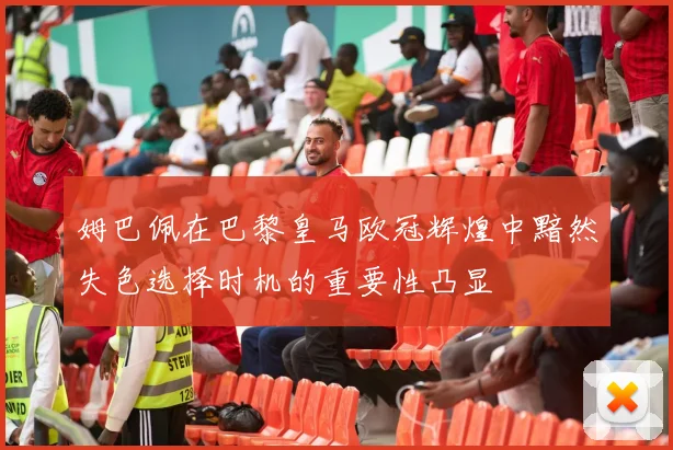 姆巴佩在巴黎皇马欧冠辉煌中黯然失色选择时机的重要性凸显