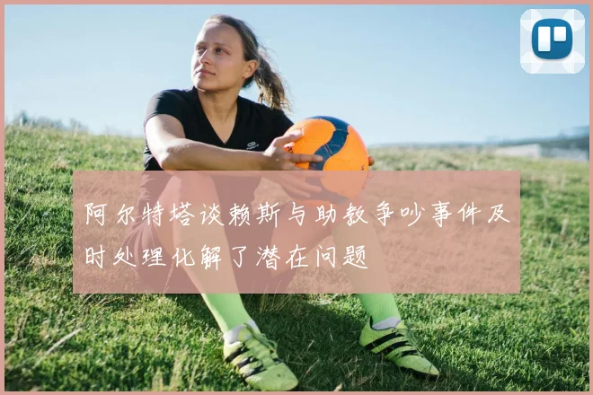 阿尔特塔谈赖斯与助教争吵事件及时处理化解了潜在问题