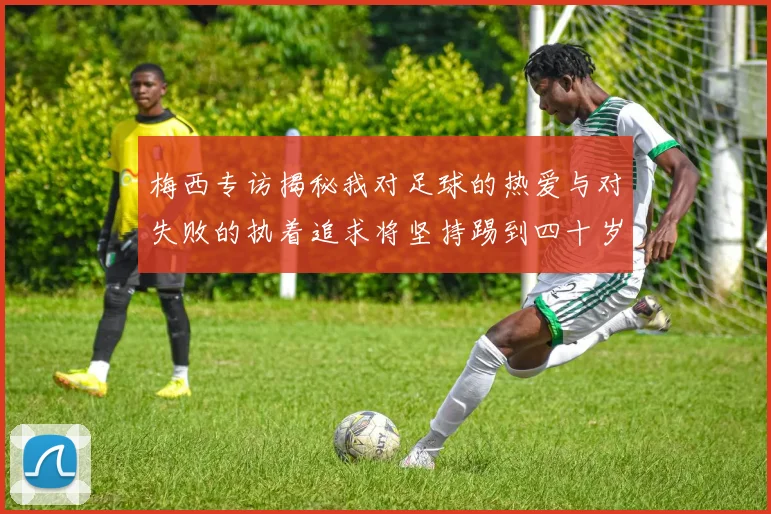 梅西专访揭秘我对足球的热爱与对失败的执着追求将坚持踢到四十岁