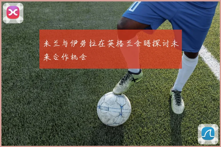 米兰与伊劳拉在英格兰会晤探讨未来合作机会