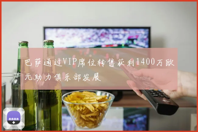 巴萨通过VIP席位转售获利1400万欧元助力俱乐部发展