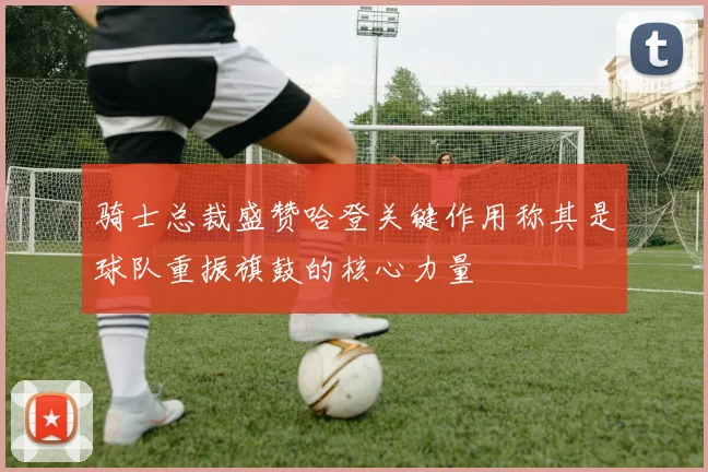 骑士总裁盛赞哈登关键作用称其是球队重振旗鼓的核心力量