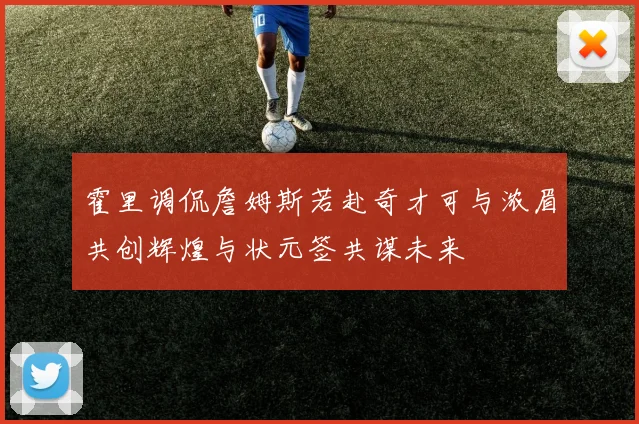 霍里调侃詹姆斯若赴奇才可与浓眉共创辉煌与状元签共谋未来