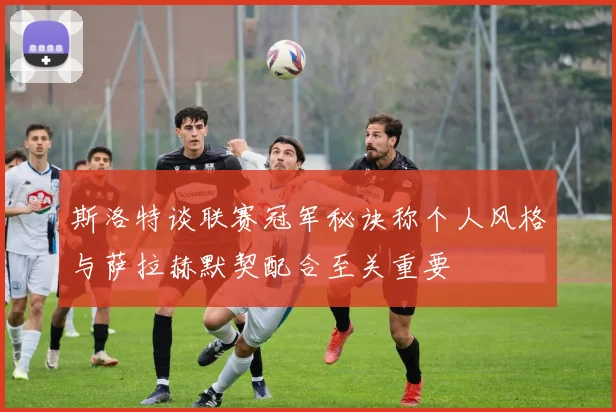 斯洛特谈联赛冠军秘诀称个人风格与萨拉赫默契配合至关重要