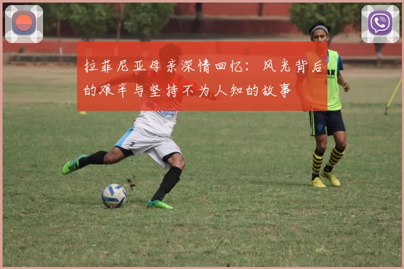 拉菲尼亚母亲深情回忆：风光背后的艰辛与坚持不为人知的故事