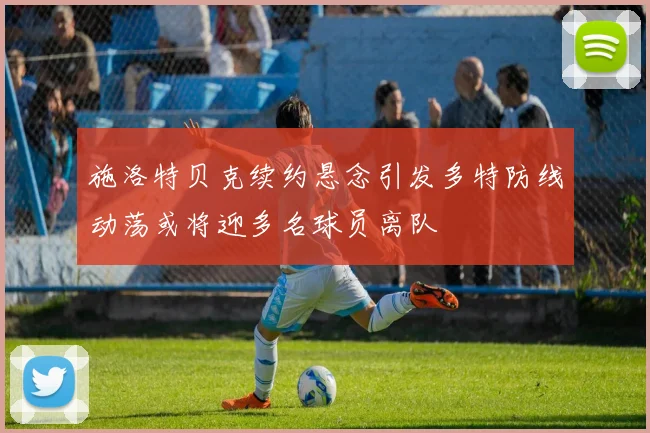 施洛特贝克续约悬念引发多特防线动荡或将迎多名球员离队