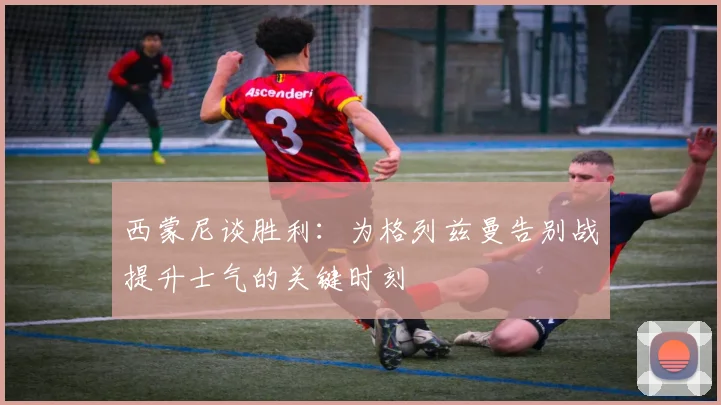 西蒙尼谈胜利：为格列兹曼告别战提升士气的关键时刻