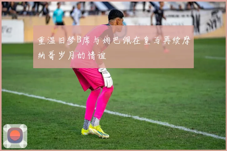重温旧梦B席与姆巴佩在皇马再续摩纳哥岁月的情谊