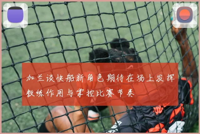 加兰谈快船新角色期待在场上发挥教练作用与掌控比赛节奏